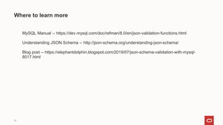 ❏ MySQL Manual -- https://dev.mysql.com/doc/refman/8.0/en/json-validation-functions.html
❏ Understanding JSON Schema -- http://json-schema.org/understanding-json-schema/
❏ Blog post -- https://elephantdolphin.blogspot.com/2019/07/json-schema-validation-with-mysql-
8017.html
25
Where to learn more
 