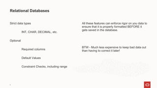 Strict data types
INT, CHAR, DECIMAL, etc.
Optional
Required columns
Default Values
Constraint Checks, including range
Relational Databases
9
All these features can enforce rigor on you data to
ensure that it is properly formatted BEFORE it
gets saved in the database.
BTW - Much less expensive to keep bad data out
than having to correct it later!
 