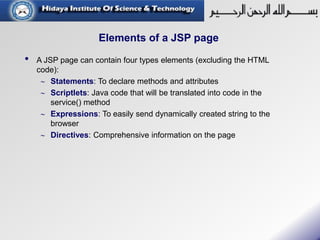 Elements of a JSP page
• A JSP page can contain four types elements (excluding the HTML
code):
 Statements: To declare methods and attributes
 Scriptlets: Java code that will be translated into code in the
service() method
 Expressions: To easily send dynamically created string to the
browser
 Directives: Comprehensive information on the page
 