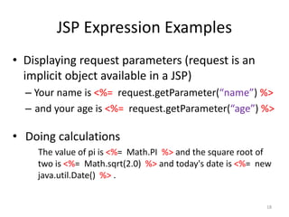 JSP Expression Examples
• Displaying request parameters (request is an
implicit object available in a JSP)
– Your name is <%= request.getParameter(“name”) %>
– and your age is <%= request.getParameter(“age”) %>
• Doing calculations
The value of pi is <%= Math.PI %> and the square root of
two is <%= Math.sqrt(2.0) %> and today's date is <%= new
java.util.Date() %> .
18
 