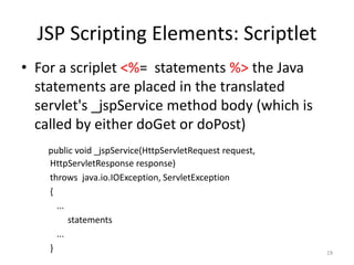 JSP Scripting Elements: Scriptlet
• For a scriplet <%= statements %> the Java
statements are placed in the translated
servlet's _jspService method body (which is
called by either doGet or doPost)
public void _jspService(HttpServletRequest request,
HttpServletResponse response)
throws java.io.IOException, ServletException
{
...
statements
...
} 19
 