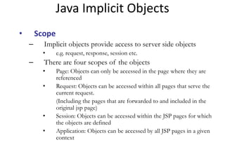 • Scope
– Implicit objects provide access to server side objects
• e.g. request, response, session etc.
– There are four scopes of the objects
• Page: Objects can only be accessed in the page where they are
referenced
• Request: Objects can be accessed within all pages that serve the
current request.
(Including the pages that are forwarded to and included in the
original jsp page)
• Session: Objects can be accessed within the JSP pages for which
the objects are defined
• Application: Objects can be accessed by all JSP pages in a given
context
Java Implicit Objects
 