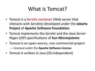What is Tomcat?
• Tomcat is a Servlet container (Web server that
interacts with Servlets) developed under the Jakarta
Project of Apache Software Foundation
• Tomcat implements the Servlet and the Java Server
Pages (JSP) specifications of Sun Microsystems
• Tomcat is an open-source, non commercial project
– Licensed under the Apache Software License
• Tomcat is written in Java (OS independent)
 