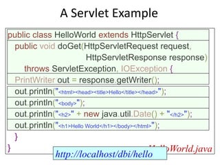 A Servlet Example
public class HelloWorld extends HttpServlet {
public void doGet(HttpServletRequest request,
HttpServletResponse response)
throws ServletException, IOException {
PrintWriter out = response.getWriter();
out.println("<html><head><title>Hello</title></head>");
out.println("<body>");
out.println("<h2>" + new java.util.Date() + "</h2>");
out.println("<h1>Hello World</h1></body></html>");
}
} HelloWorld.java
http://localhost/dbi/hello
 