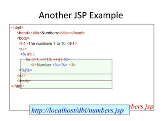 Another JSP Example
<html>
<head><title>Numbers</title></head>
<body>
<h1>The numbers 1 to 10:</h1>
<ul>
<% int i;
for (i=1; i<=10; ++i) { %>
<li>Number <%=i%> </li>
<%}%>
</ul>
</body>
</html>
numbers.jsp
http://localhost/dbi/numbers.jsp
 