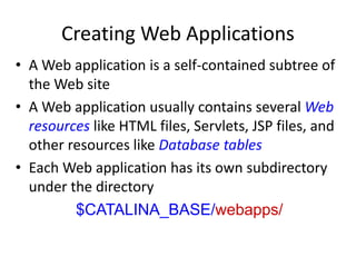 Creating Web Applications
• A Web application is a self-contained subtree of
the Web site
• A Web application usually contains several Web
resources like HTML files, Servlets, JSP files, and
other resources like Database tables
• Each Web application has its own subdirectory
under the directory
$CATALINA_BASE/webapps/
 