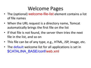 Welcome Pages
• The (optional) welcome-file-list element contains a list
of file names
• When the URL request is a directory name, Tomcat
automatically brings the first file on the list
• If that file is not found, the server then tries the next
file in the list, and so on
• This file can be of any type, e.g., HTML, JSP, image, etc.
• The default welcome list for all applications is set in
$CATALINA_BASE/conf/web.xml
 