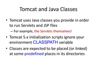 Tomcat and Java Classes
• Tomcat uses Java classes you provide in order
to run Servlets and JSP files
– For example, the Servlets themselves!
• Tomcat 5.x initialization scripts ignore your
environment CLASSPATH variable
• Classes are expected to be placed (or linked)
at some predefined places in its directories
 
