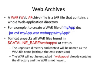 Web Archives
• A WAR (Web ARchive) file is a JAR file that contains a
whole Web-application directory
• For example, to create a WAR file of myApp do:
jar cvf myApp.war webapps/myApp/*
• Tomcat unpacks all WAR files found in
$CATALINE_BASE/webapps/ at statup
– The unpacked directory and context will be named as the
WAR file name (without the .war extension)
– The WAR will not be unpacked if webapps/ already contains
the directory and the WAR is not newer...
 