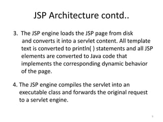 JSP Architecture contd..
3. The JSP engine loads the JSP page from disk
and converts it into a servlet content. All template
text is converted to println( ) statements and all JSP
elements are converted to Java code that
implements the corresponding dynamic behavior
of the page.
4. The JSP engine compiles the servlet into an
executable class and forwards the original request
to a servlet engine.
9
 