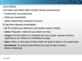 Java Bean
Java Web
Una clase Java Bean debe cumplir ciertas convenciones
▪ Constructor sin parámetros
▪ Debe ser serializable
▪ Debe implementar métodos Accesors
El tag tiene algunas propiedades
▪ id: El nombre que debemos usar desde nuestro código.
▪ class: Paquete y clase de que objeto se crea.
▪ scope: Permite definir la visibilidad del bean (page, request, session,
applicaton), por defecto la visibilidad es page.
▪ type: Indica un tipo para el bean debe ser igual al class o una superclase.
▪ beanName: Si usamos este atributo se crea el bean usando
Beans.instantiate.
 
