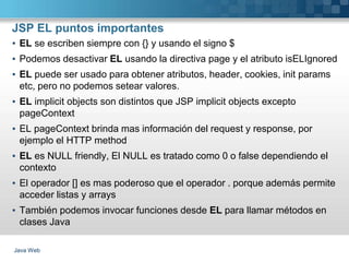 JSP EL puntos importantes
Java Web
▪ EL se escriben siempre con {} y usando el signo $
▪ Podemos desactivar EL usando la directiva page y el atributo isELIgnored
▪ EL puede ser usado para obtener atributos, header, cookies, init params
etc, pero no podemos setear valores.
▪ EL implicit objects son distintos que JSP implicit objects excepto
pageContext
▪ EL pageContext brinda mas información del request y response, por
ejemplo el HTTP method
▪ EL es NULL friendly, El NULL es tratado como 0 o false dependiendo el
contexto
▪ El operador [] es mas poderoso que el operador . porque además permite
acceder listas y arrays
▪ También podemos invocar funciones desde EL para llamar métodos en
clases Java
 