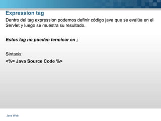 Expression tag
Java Web
Dentro del tag expression podemos definir código java que se evalúa en el
Servlet y luego se muestra su resultado.
Estos tag no pueden terminar en ;
Sintaxis:
<%= Java Source Code %>
 