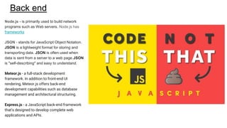 Back end
Node.js - is primarily used to build network
programs such as Web servers. Node.js has
frameworks
JSON - stands for JavaScript Object Notation.
JSON is a lightweight format for storing and
transporting data. JSON is often used when
data is sent from a server to a web page.JSON
is "self-describing" and easy to understand.
Meteor.js - a full-stack development
framework. In addition to front-end UI
rendering, Meteor.js offers back-end
development capabilities such as database
management and architectural structuring.
Express.js - a JavaScript back-end framework
that’s designed to develop complete web
applications and APIs.
 