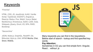 Keywords
“First line”
HTML, CSS, JS, JavaScript, AJAX, Vanilla
Script, TypeScript, ES(5/6/?), Angular.js,
React.js, Redux, Flux, MobX, Vue.js, Babel,
Backbone.js, Knockout.js, SaSS, LeSS, Gulp,
Webpack, jQuery, Grunt, I/O, SPA, RWD,
Bootstrap
“Second line”
JSON, Node.js, GraphQL, RestAPI, Git,
Bitbucket, Atom.js, UIkit, NPMб Mocha, Chai,
Sinon, WebGL
Many keywords you can find in the requisitions.
Before start of search - lookup and find specified key
words.
Pay Attention:
Sometimes in CC you can find simple form: Angular,
React… without .js
 