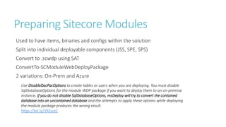 Preparing Sitecore Modules
Used to have items, binaries and configs within the solution
Split into individual deployable components (JSS, SPE, SPS)
Convert to .scwdp using SAT
ConvertTo-SCModuleWebDeployPackage
2 variations: On-Prem and Azure
Use DisableDacPacOptions to create tables or users when you are deploying. You must disable
SqlDatabaseOptions for the module WDP package if you want to deploy them to an on-premise
instance. If you do not disable SqlDatabaseOptions, msDeploy will try to convert the contained
database into an uncontained database and the attempts to apply these options while deploying
the module package produces the wrong result.
https://bit.ly/39ZsceC
 
