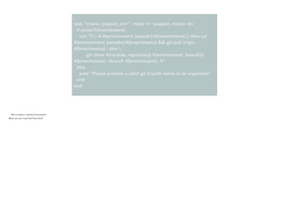task "create_puppet_env", :roles => :puppet_master do
if exists?(:branchname)
run "if [ -d #{environment_basedir}/#{branchname} ]; then cd
#{environment_basedir}/#{branchname} && git pull origin
#{branchname} ; else 
git clone #{module_repository} #{environment_basedir}/
#{branchname} --branch #{branchname} ; ﬁ"
else
puts "Please provide a valid git branch name as an argument"
end
end
- Task to create a “dynamic environment”
- What, you can’t read that? Here (click)
 