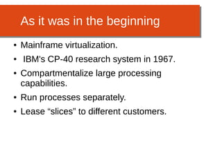 As it was in the beginning
● Mainframe virtualization.
● IBM's CP-40 research system in 1967.
● Compartmentalize large processing
capabilities.
● Run processes separately.
● Lease “slices” to different customers.
 