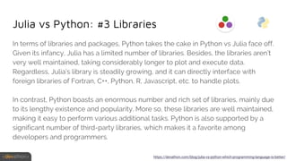 Julia vs Python: #3 Libraries
In terms of libraries and packages, Python takes the cake in Python vs Julia face off.
Given its infancy, Julia has a limited number of libraries. Besides, the libraries aren’t
very well maintained, taking considerably longer to plot and execute data.
Regardless, Julia’s library is steadily growing, and it can directly interface with
foreign libraries of Fortran, C++, Python, R, Javascript, etc. to handle plots.
In contrast, Python boasts an enormous number and rich set of libraries, mainly due
to its lengthy existence and popularity. More so, these libraries are well maintained,
making it easy to perform various additional tasks. Python is also supported by a
significant number of third-party libraries, which makes it a favorite among
developers and programmers.
https://devathon.com/blog/julia-vs-python-which-programming-language-is-better/
 