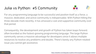 Julia vs Python: #5 Community
For any programming language to be successful and position itself as a force, a
massive, dedicated, and active community is indispensable. With Python hitting the
three-decade mark recently, it has amassed a vast and supportive community over
that period.
Consequently, the development and growth of Python has taken leaps forward,
often branded as the fastest-growing programming language. The large Python
community serves a massive advantage for developers since it allows multiple
resources to resolve any problems and doubts. There’s barely any Python-related
issue you cannot get assistance.
https://devathon.com/blog/julia-vs-python-which-programming-language-is-better/
 