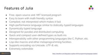 Features of Julia
● Free, open-source and MIT licensed program
● Easy to learn with math friendly syntax
● Compiled, not interpreted which makes it fast
● High-performance language similar to statically-typed languages
● Dynamically typed language
● Designed for parallel and distributed computing
● Quick and compact user-defined types as built-ins
● Interoperability with other programming languages like C, Python, etc.
● Lisp-like macros and other metaprogramming facilities
● Supports encoding via Unicode, UTF-8, etc.
● Extremely extensible
https://devathon.com/blog/julia-vs-python-which-programming-language-is-better/
 