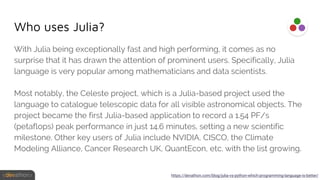 Who uses Julia?
With Julia being exceptionally fast and high performing, it comes as no
surprise that it has drawn the attention of prominent users. Specifically, Julia
language is very popular among mathematicians and data scientists.
Most notably, the Celeste project, which is a Julia-based project used the
language to catalogue telescopic data for all visible astronomical objects. The
project became the first Julia-based application to record a 1.54 PF/s
(petaflops) peak performance in just 14.6 minutes, setting a new scientific
milestone. Other key users of Julia include NVIDIA, CISCO, the Climate
Modeling Alliance, Cancer Research UK, QuantEcon, etc. with the list growing.
https://devathon.com/blog/julia-vs-python-which-programming-language-is-better/
 