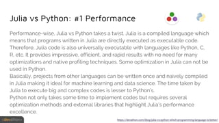 Julia vs Python: #1 Performance
Performance-wise, Julia vs Python takes a twist. Julia is a compiled language which
means that programs written in Julia are directly executed as executable code.
Therefore, Julia code is also universally executable with languages like Python, C,
R, etc. It provides impressive, efficient, and rapid results with no need for many
optimizations and native profiling techniques. Some optimization in Julia can not be
used in Python.
Basically, projects from other languages can be written once and naively compiled
in Julia making it ideal for machine learning and data science. The time taken by
Julia to execute big and complex codes is lesser to Python’s.
Python not only takes some time to implement codes but requires several
optimization methods and external libraries that highlight Julia’s performance
excellence.
https://devathon.com/blog/julia-vs-python-which-programming-language-is-better/
 