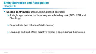 Julien Plu – PhD Thesis Defense
Entity Extraction and Recognition
DeepNER
 Second contribution: Deep Learning based approach
A single approach for the three sequence labelling task (POS, NER and
Chunking)
Easy to train (two columns CoNLL format)
Language and kind of text adaptive without a tough manual tuning step
2220/12/2018
 