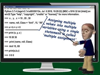 Python 3.7.4 (tags/v3.7.4:e09359112e, Jul 8 2019, 19:29:22) [MSC v.1916 32 bit (Intel)] on
win32 Type "help", "copyright", "credits" or "license()" for more information.
>>> x , y , z = 10 , 20 , 30
>>> name, roll, Class = “Anil”, 15, “XII”
>>> a = b = c = 0
>>> print (x, y, z )
>>> 10 20 30
>>> print (name, roll, Class)
>>> Anil 15, XII
>>> print(a,b,c)
>>> 0 0 0
 