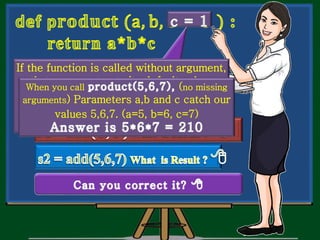 What do you think ?.
Is it correct in all
situations.
If the function is called without argument,
that argument gets its default value.
When you call 3rd
parameter ‘c’ gets 0.
When you call (no missing
arguments) Parameters a,b and c catch our
values 5,6,7. (a=5, b=6, c=7)
 