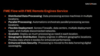 FME Flow with FME Remote Engines Service
● Distributed Data Processing: Data processing across machines in multiple
locations.
● Parallel Processing: Automations orchestrate parallel processing across
locations.
● Flexible Deployment: Across Firewalls, data centers, multiple deployment
types, and multiple disconnected networks.
● Scalable: Deploy as much processing as need in each location.
● Geographic Distribution: Deploy engines in different geographic locations.
Process data where it resides for enhanced performance.
● Enhanced Data Security: Processing is moved to the data honoring digital
sovereignty.
 