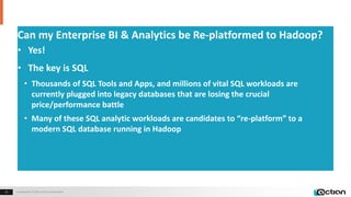 Confidential © 2014 Actian Corporation13 Confidential © 2015 Actian Corporation13
Can my Enterprise BI & Analytics be Re-platformed to Hadoop?
• Yes!
• The key is SQL
• Thousands of SQL Tools and Apps, and millions of vital SQL workloads are
currently plugged into legacy databases that are losing the crucial
price/performance battle
• Many of these SQL analytic workloads are candidates to “re-platform” to a
modern SQL database running in Hadoop
 