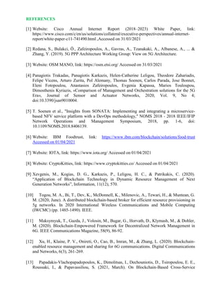 REFERENCES
[1] Website: Cisco Annual Internet Report (2018–2023) White Paper, link:
https://www.cisco.com/c/en/us/solutions/collateral/executive-perspectives/annual-internet-
report/white-paper-c11-741490.html ,Accessed on 31/03/2021
[2] Redana, S., Bulakci, Ö., Zafeiropoulos, A., Gavras, A., Tzanakaki, A., Albanese, A., ... &
Zhang, Y. (2019). 5G PPP Architecture Working Group: View on 5G Architecture.
[3] Website: OSM MANO, link: https://osm.etsi.org/ Accessed on 31/03/2021
[4] Panagiotis Trakadas, Panagiotis Karkazis, Helen-Catherine Leligou, Theodore Zahariadis,
Felipe Vicens, Arturo Zurita, Pol Alemany, Thomas Soenen, Carlos Parada, Jose Bonnet,
Eleni Fotopoulou, Anastasios Zafeiropoulos, Evgenia Kapassa, Marios Touloupou,
Dimosthenis Kyriazis, «Comparison of Management and Orchestration solutions for the 5G
Era», Journal of Sensor and Actuator Networks, 2020, Vol. 9, No 4;
doi:10.3390/jsan9010004.
[5] T. Soenen et al., "Insights from SONATA: Implementing and integrating a microservice-
based NFV service platform with a DevOps methodology," NOMS 2018 - 2018 IEEE/IFIP
Network Operations and Management Symposium, 2018, pp. 1-6, doi:
10.1109/NOMS.2018.8406139.
[6] Website: IBM Foodtrust, link: https://www.ibm.com/blockchain/solutions/food-trust
Accessed on 01/04/2021
[7] Website: IOTA, link: https://www.iota.org/ Accessed on 01/04/2021
[8] Website: CryptoKitties, link: https://www.cryptokitties.co/ Accessed on 01/04/2021
[9] Xevgenis, M., Kogias, D. G., Karkazis, P., Leligou, H. C., & Patrikakis, C. (2020).
“Application of Blockchain Technology in Dynamic Resource Management of Next
Generation Networks”, Information, 11(12), 570.
[10] Togou, M. A., Bi, T., Dev, K., McDonnell, K., Milenovic, A., Tewari, H., & Muntean, G.
M. (2020, June). A distributed blockchain-based broker for efficient resource provisioning in
5g networks. In 2020 International Wireless Communications and Mobile Computing
(IWCMC) (pp. 1485-1490). IEEE.
[11] Maksymyuk, T., Gazda, J., Volosin, M., Bugar, G., Horvath, D., Klymash, M., & Dohler,
M. (2020). Blockchain-Empowered Framework for Decentralized Network Management in
6G. IEEE Communications Magazine, 58(9), 86-92.
[12] Xu, H., Klaine, P. V., Onireti, O., Cao, B., Imran, M., & Zhang, L. (2020). Blockchain-
enabled resource management and sharing for 6G communications. Digital Communications
and Networks, 6(3), 261-269.
[13] Papadakis-Vlachopapadopoulos, K., Dimolitsas, I., Dechouniotis, D., Tsiropoulou, E. E.,
Roussaki, I., & Papavassiliou, S. (2021, March). On Blockchain-Based Cross-Service
 