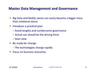 www.scispike.com																								Copyright	©	SciSpike	2016	
Master	Data	Management	and	Governance	
§  Big	Data	and	NoSQL	stores	can	easily	become	a	bigger	mess	
than	relaEonal	stores	
§  Introduce	a	pracEcal	plan	
– Avoid	lengthy	and	cumbersome	governance	
– Actual	use	should	be	the	driving	force	
– Start	slow	
§  Be	ready	for	change	
– The	technologies	change	rapidly	
§  Focus	on	business	outcomes	
40	
 