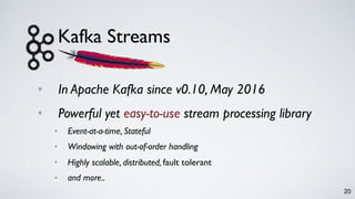 Kafka Streams
• In Apache Kafka since v0.10, May 2016
• Powerful yet easy-to-use stream processing library
• Event-at-a-time, Stateful
• Windowing with out-of-order handling
• Highly scalable, distributed, fault tolerant
• and more..
20
 
