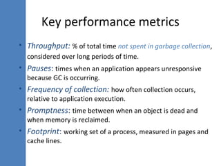 Key performance metrics
• Throughput: % of total time not spent in garbage collection,
considered over long periods of time.
• Pauses: times when an application appears unresponsive
because GC is occurring.
• Frequency of collection: how often collection occurs,
relative to application execution.
• Promptness: time between when an object is dead and
when memory is reclaimed.
• Footprint: working set of a process, measured in pages and
cache lines.
 