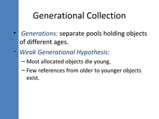 • Generations: separate pools holding objects
of different ages.
• Weak Generational Hypothesis:
– Most allocated objects die young.
– Few references from older to younger objects
exist.
Generational Collection
 