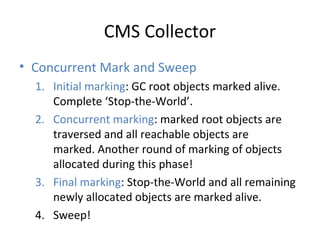 CMS Collector
• Concurrent Mark and Sweep
1. Initial marking: GC root objects marked alive.
Complete ‘Stop-the-World’.
2. Concurrent marking: marked root objects are
traversed and all reachable objects are
marked. Another round of marking of objects
allocated during this phase!
3. Final marking: Stop-the-World and all remaining
newly allocated objects are marked alive.
4. Sweep!
 