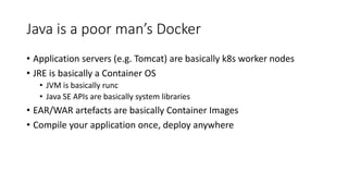 Java is a poor man’s Docker
• Application servers (e.g. Tomcat) are basically k8s worker nodes
• JRE is basically a Container OS
• JVM is basically runc
• Java SE APIs are basically system libraries
• EAR/WAR artefacts are basically Container Images
• Compile your application once, deploy anywhere
 