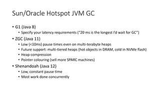 Sun/Oracle Hotspot JVM GC
• G1 (Java 8)
• Specify your latency requirements (“20 ms is the longest I’d wait for GC”)
• ZGC (Java 11)
• Low (<10ms) pause times even on multi-terabyte heaps
• Future support: multi-tiered heaps (hot objects in DRAM, cold in NVMe flash)
• Heap compression
• Pointer colouring (sell more SPARC machines)
• Shenandoah (Java 12)
• Low, constant pause time
• Most work done concurrently
 