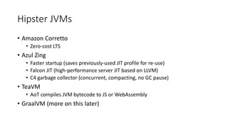 Hipster JVMs
• Amazon Corretto
• Zero-cost LTS
• Azul Zing
• Faster startup (saves previously-used JIT profile for re-use)
• Falcon JIT (high-performance server JIT based on LLVM)
• C4 garbage collector (concurrent, compacting, no GC pause)
• TeaVM
• AoT compiles JVM bytecode to JS or WebAssembly
• GraalVM (more on this later)
 