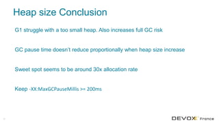 Heap size Conclusion
29
G1 struggle with a too small heap. Also increases full GC risk
GC pause time doesn’t reduce proportionally when heap size increase
Sweet spot seems to be around 30x allocation rate
Keep -XX:MaxGCPauseMillis >= 200ms
 
