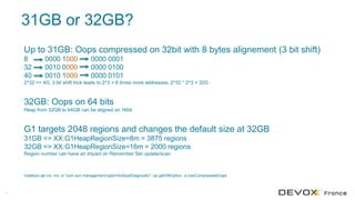 31GB or 32GB?
31
Up to 31GB: Oops compressed on 32bit with 8 bytes alignement (3 bit shift)
8 0000 1000 0000 0001
32 0010 0000 0000 0100
40 0010 1000 0000 0101
2^32 => 4G. 3 bit shift trick leads to 2^3 = 8 times more addresses. 2^32 * 2^3 = 32G
32GB: Oops on 64 bits
Heap from 32GB to 64GB can be aligned on 16bit
G1 targets 2048 regions and changes the default size at 32GB
31GB => XX:G1HeapRegionSize=8m = 3875 regions
32GB => XX:G1HeapRegionSize=16m = 2000 regions
Region number can have an impact on Remember Set update/scan
nodetool sjk mx -mc -b "com.sun.management:type=HotSpotDiagnostic" -op getVMOption -a UseCompressedOops
 