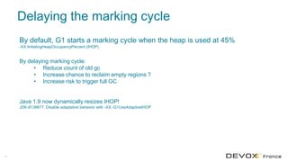 Delaying the marking cycle
40
By default, G1 starts a marking cycle when the heap is used at 45%
-XX:InitiatingHeapOccupancyPercent (IHOP)
By delaying marking cycle:
• Reduce count of old gc
• Increase chance to reclaim empty regions ?
• Increase risk to trigger full GC
Java 1.9 now dynamically resizes IHOP!
JDK-8136677. Disable adaptative behavior with -XX:-G1UseAdaptiveIHOP
 