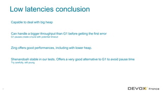 Low latencies conclusion
55
Capable to deal with big heap
Can handle a bigger throughput than G1 before getting the first error
G1 pauses create a burst with potential timeout
Zing offers good performances, including with lower heap.
Shenandoah stable in our tests. Offers a very good alternative to G1 to avoid pause time
Try carefully, still young
 
