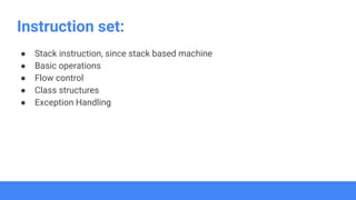 Instruction set:
● Stack instruction, since stack based machine
● Basic operations
● Flow control
● Class structures
● Exception Handling
 