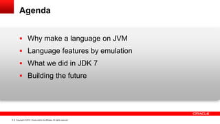 Agenda


         Why make a language on JVM
         Language features by emulation
         What we did in JDK 7
         Building the future




8   Copyright © 2012, Oracle and/or its affiliates. All rights reserved.
 