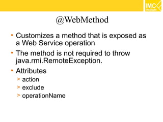 @WebMethod
• Customizes a method that is exposed as
  a Web Service operation
• The method is not required to throw
  java.rmi.RemoteException.
• Attributes
 > action
 > exclude
 > operationName
 