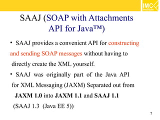 SAAJ (SOAP with Attachments
         API for Java™)
• SAAJ provides a convenient API for constructing
and sending SOAP messages without having to
directly create the XML yourself.
• SAAJ was originally part of the Java API
for XML Messaging (JAXM) Separated out from
 JAXM 1.0 into JAXM 1.1 and SAAJ 1.1
 (SAAJ 1.3 (Java EE 5))
                                                    7
 