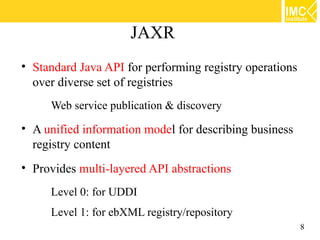 JAXR
• Standard Java API for performing registry operations
  over diverse set of registries
     Web service publication & discovery

• A unified information model for describing business
  registry content
• Provides multi-layered API abstractions
     Level 0: for UDDI
     Level 1: for ebXML registry/repository
                                                         8
 